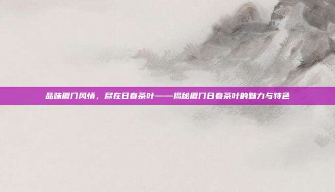 品味厦门风情，尽在日春茶叶——揭秘厦门日春茶叶的魅力与特色