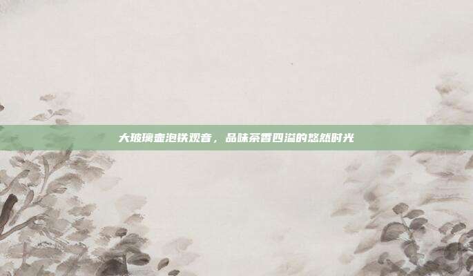 大玻璃壶泡铁观音，品味茶香四溢的悠然时光