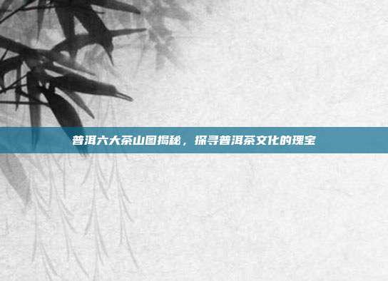 普洱六大茶山图揭秘，探寻普洱茶文化的瑰宝