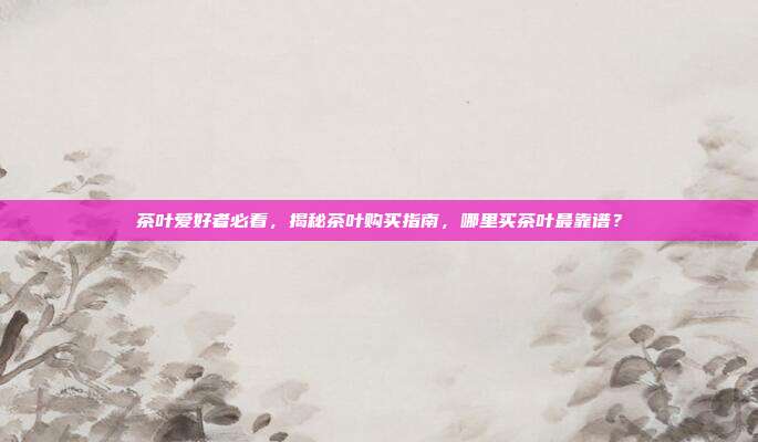 茶叶爱好者必看，揭秘茶叶购买指南，哪里买茶叶最靠谱？