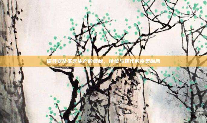 探寻安化茶艺生产的奥秘，传统与现代的完美融合