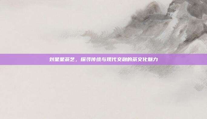 刘星星茶艺，探寻传统与现代交融的茶文化魅力