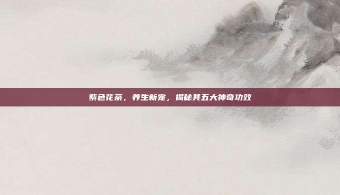 紫色花茶，养生新宠，揭秘其五大神奇功效