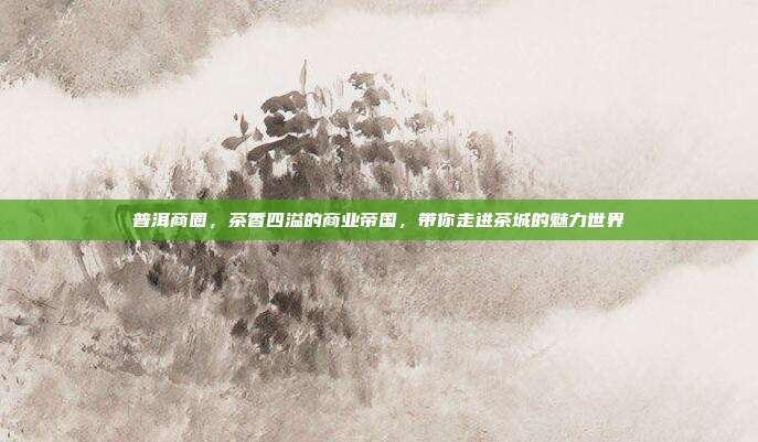 普洱商圈，茶香四溢的商业帝国，带你走进茶城的魅力世界