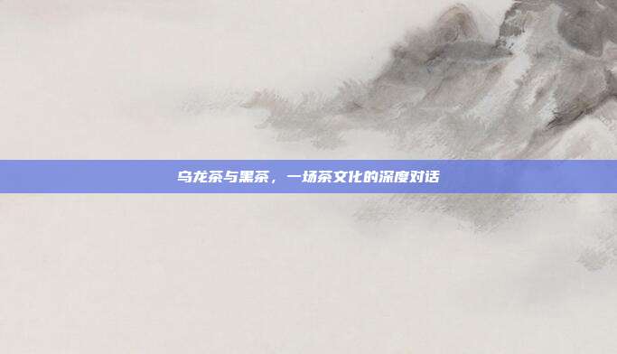 乌龙茶与黑茶，一场茶文化的深度对话