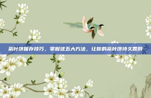 茶叶饼保存技巧，掌握这五大方法，让你的茶叶饼持久香醇