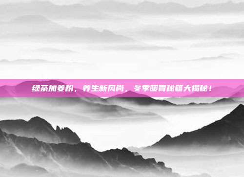 绿茶加姜粉，养生新风尚，冬季暖胃秘籍大揭秘！
