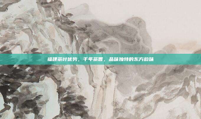 福建茶叶优势，千年茶香，品味独特的东方韵味