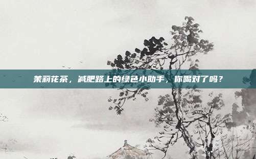茉莉花茶，减肥路上的绿色小助手，你喝对了吗？