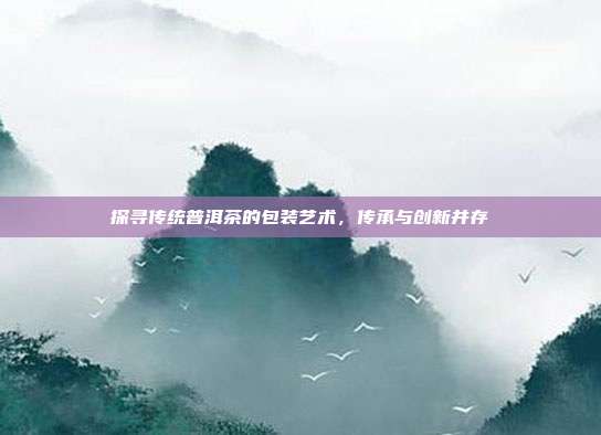 探寻传统普洱茶的包装艺术，传承与创新并存