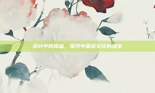 茶叶中的珍品，探寻中国茶文化的瑰宝