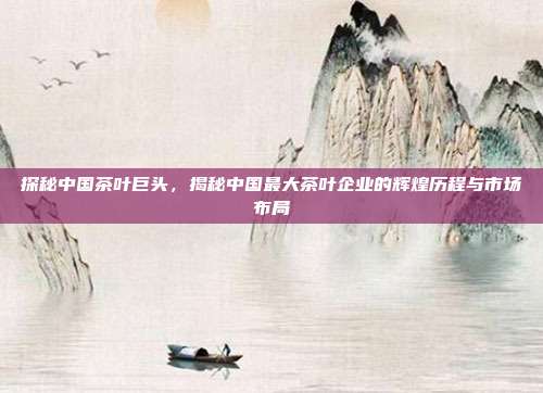 探秘中国茶叶巨头，揭秘中国最大茶叶企业的辉煌历程与市场布局