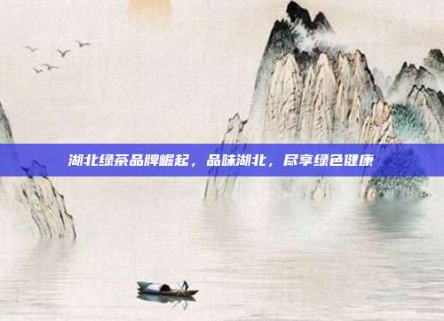湖北绿茶品牌崛起，品味湖北，尽享绿色健康