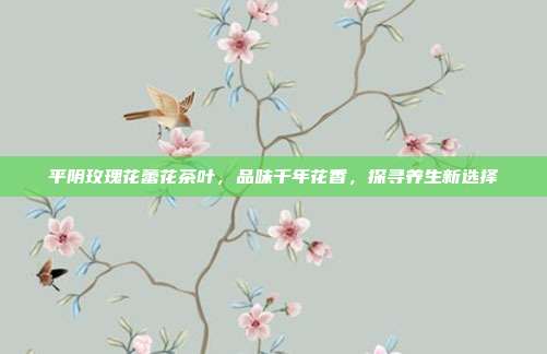 平阴玫瑰花蕾花茶叶，品味千年花香，探寻养生新选择