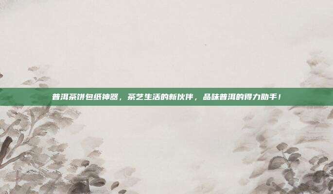 普洱茶饼包纸神器，茶艺生活的新伙伴，品味普洱的得力助手！