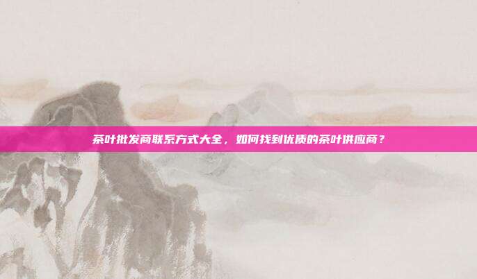 茶叶批发商联系方式大全，如何找到优质的茶叶供应商？