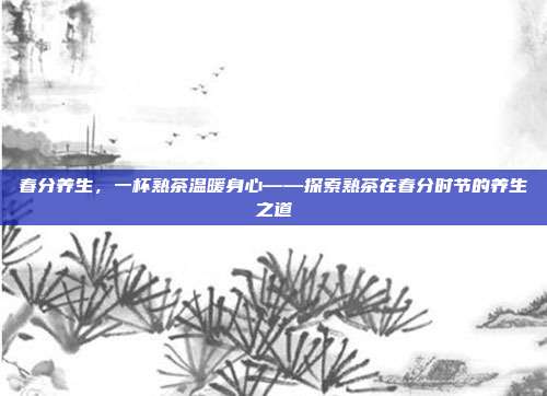 春分养生，一杯熟茶温暖身心——探索熟茶在春分时节的养生之道