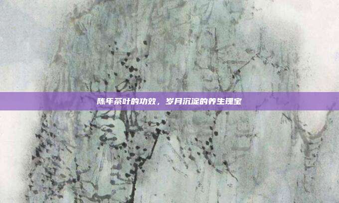 陈年茶叶的功效，岁月沉淀的养生瑰宝