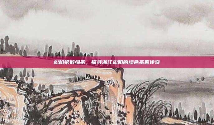 松阳银猴绿茶，探寻浙江松阳的绿色茶香传奇