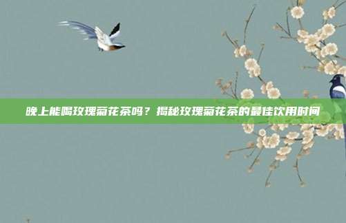 晚上能喝玫瑰菊花茶吗？揭秘玫瑰菊花茶的最佳饮用时间