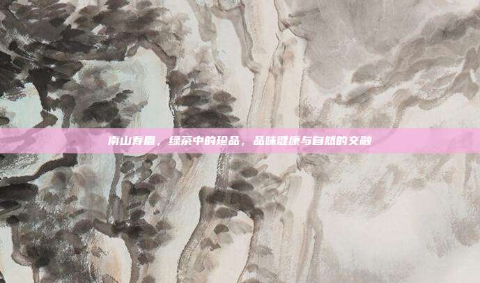南山寿眉，绿茶中的珍品，品味健康与自然的交融