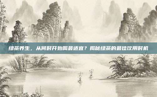 绿茶养生，从何时开始喝最适宜？揭秘绿茶的最佳饮用时机