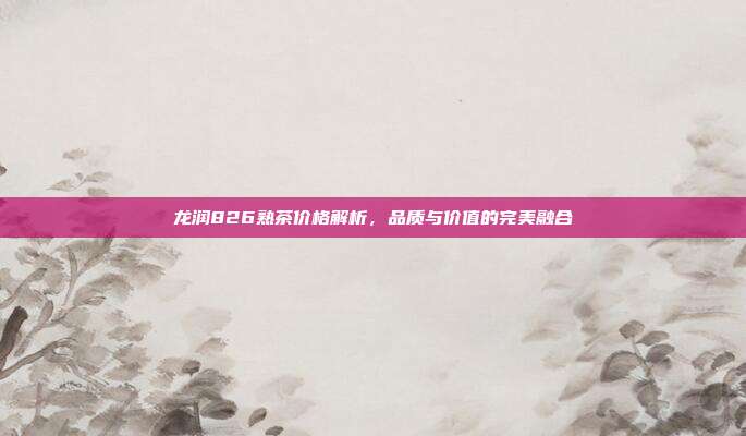龙润826熟茶价格解析，品质与价值的完美融合