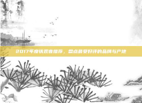 2017年度铁观音推荐，盘点最受好评的品牌与产地