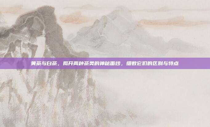 黄茶与白茶，揭开两种茶类的神秘面纱，细数它们的区别与特点