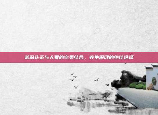 茉莉花茶与大枣的完美结合，养生保健的绝佳选择