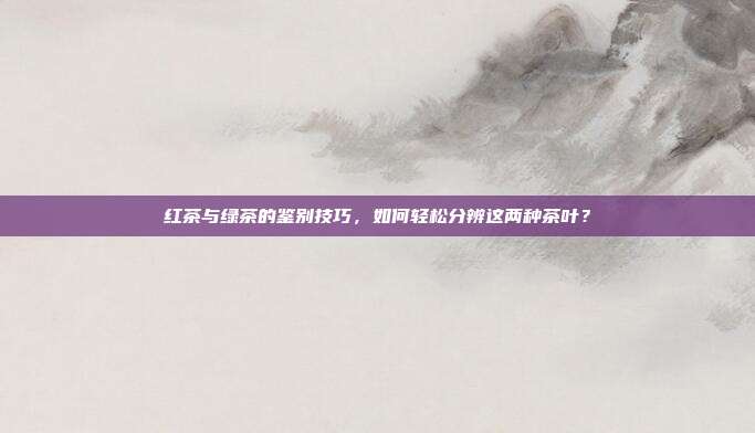红茶与绿茶的鉴别技巧，如何轻松分辨这两种茶叶？