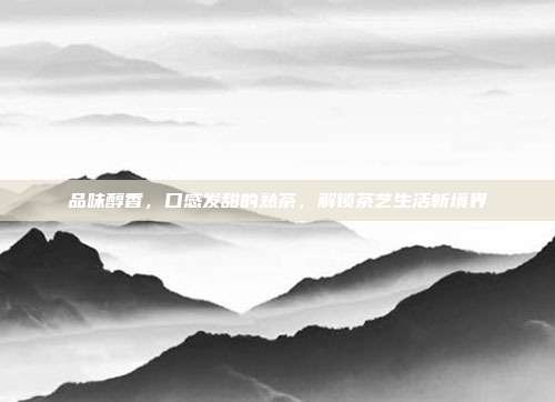 品味醇香，口感发甜的熟茶，解锁茶艺生活新境界