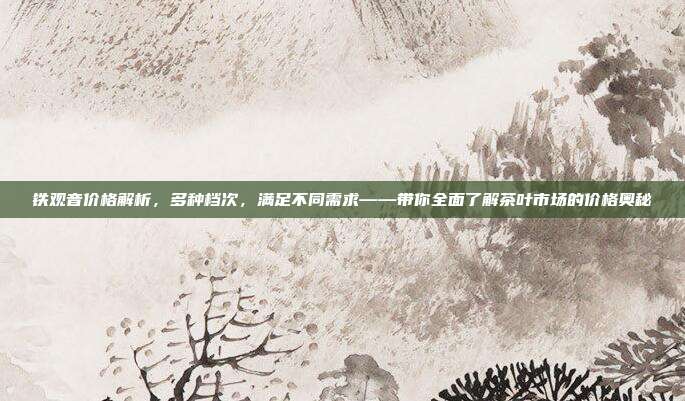 铁观音价格解析，多种档次，满足不同需求——带你全面了解茶叶市场的价格奥秘