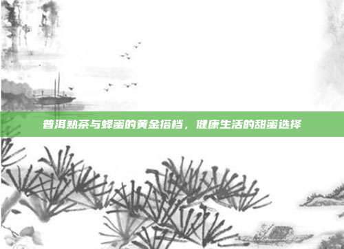 普洱熟茶与蜂蜜的黄金搭档，健康生活的甜蜜选择