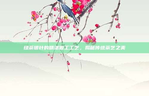 绿茶银针的精湛做工工艺，揭秘传统茶艺之美