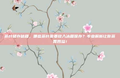 茶叶储存秘籍，哪些茶叶需要放入冰箱保存？专业解析让你茶香四溢！
