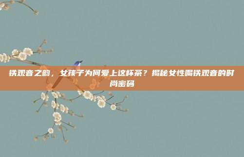 铁观音之韵，女孩子为何爱上这杯茶？揭秘女性喝铁观音的时尚密码