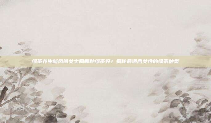 绿茶养生新风尚女士喝哪种绿茶好？揭秘最适合女性的绿茶种类