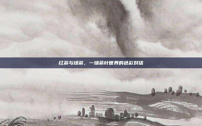 红茶与绿茶，一场茶叶世界的色彩对话