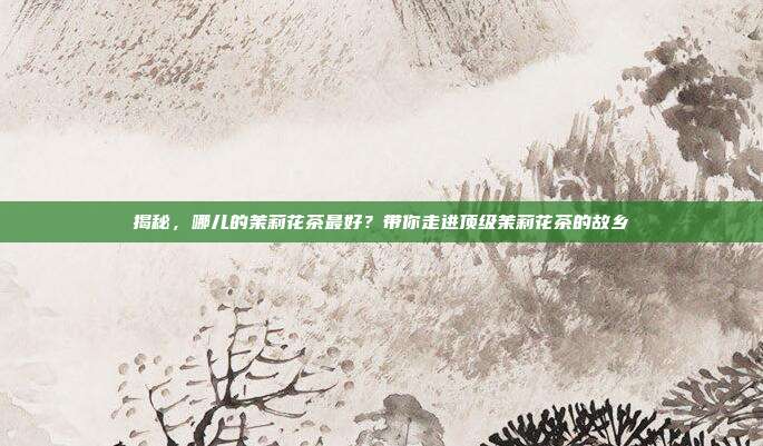 揭秘，哪儿的茉莉花茶最好？带你走进顶级茉莉花茶的故乡