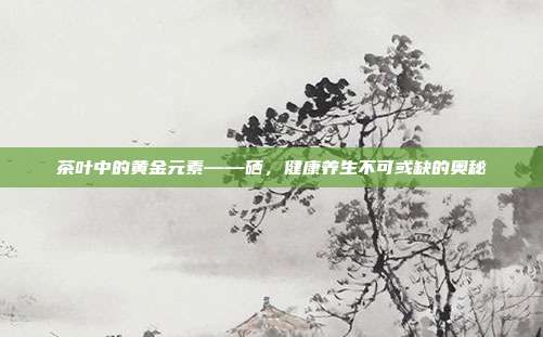 茶叶中的黄金元素——硒，健康养生不可或缺的奥秘