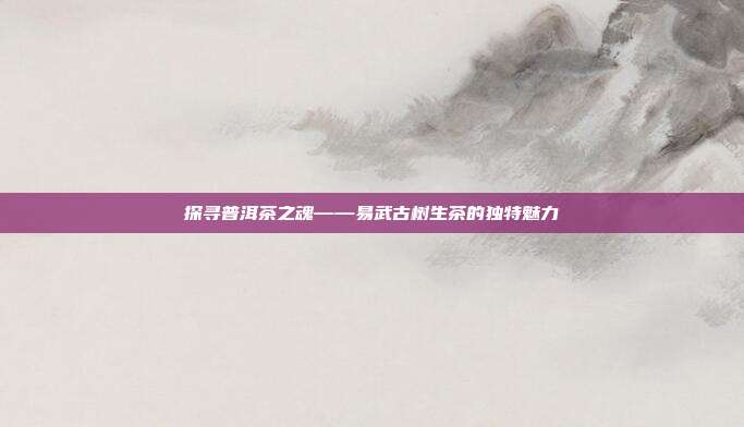 探寻普洱茶之魂——易武古树生茶的独特魅力