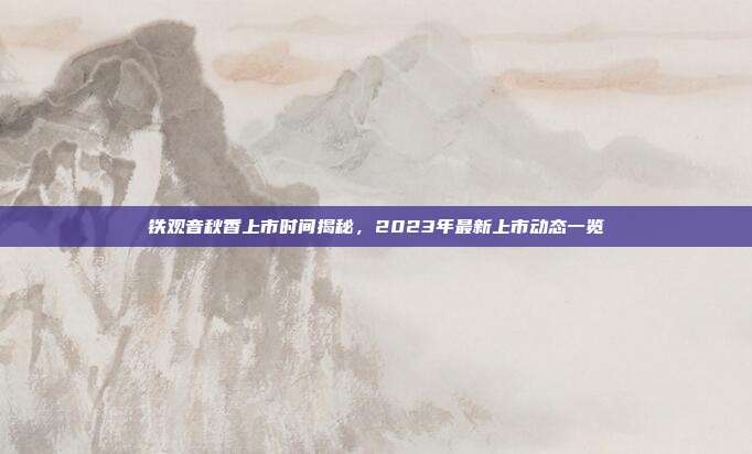 铁观音秋香上市时间揭秘，2023年最新上市动态一览