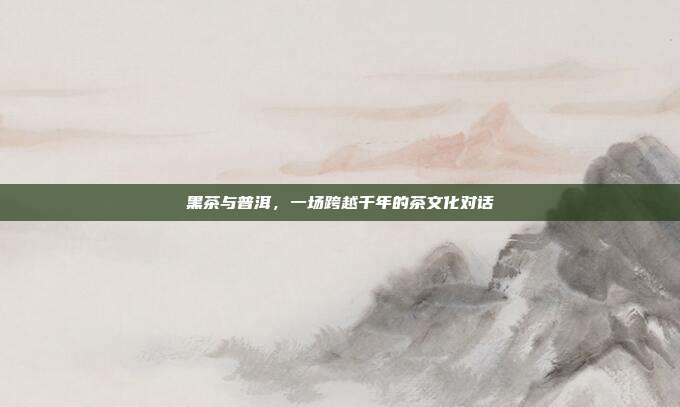 黑茶与普洱，一场跨越千年的茶文化对话
