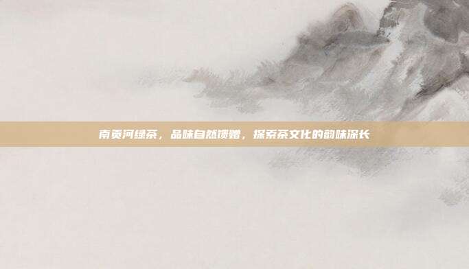 南贡河绿茶，品味自然馈赠，探索茶文化的韵味深长