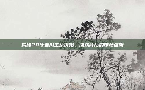 揭秘20年普洱生茶价格，涨跌背后的市场逻辑