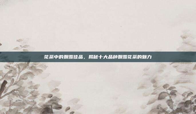 花茶中的飘雪佳品，揭秘十大品种飘雪花茶的魅力