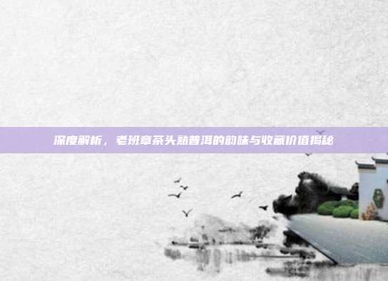 深度解析，老班章茶头熟普洱的韵味与收藏价值揭秘