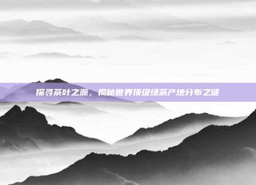 探寻茶叶之源，揭秘世界顶级绿茶产地分布之谜