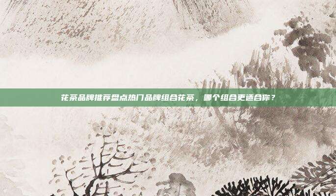 花茶品牌推荐盘点热门品牌组合花茶，哪个组合更适合你？